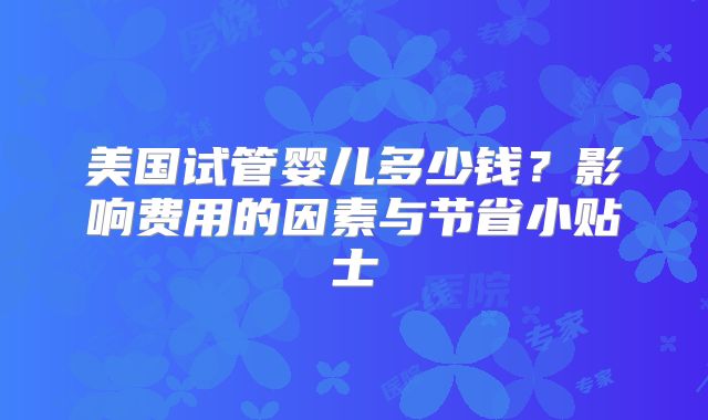 美国试管婴儿多少钱？影响费用的因素与节省小贴士