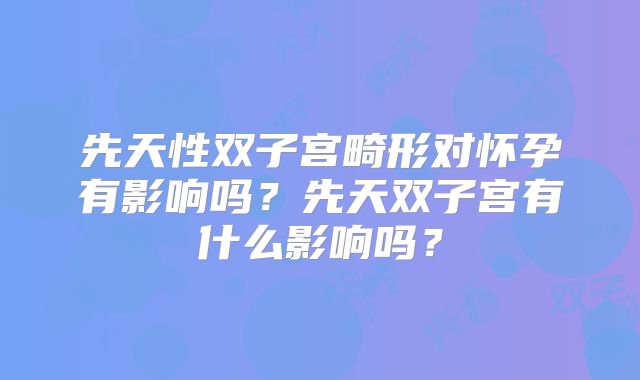 先天性双子宫畸形对怀孕有影响吗？先天双子宫有什么影响吗？