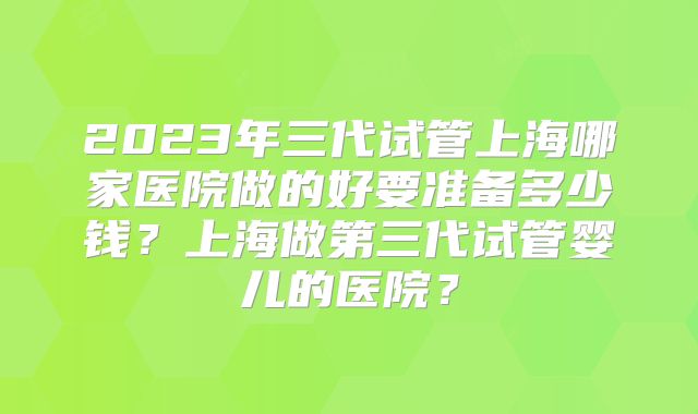 2023年三代试管上海哪家医院做的好要准备多少钱?上海做第三代试管婴儿的医院?