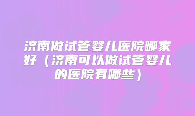 济南做试管婴儿医院哪家好（济南可以做试管婴儿的医院有哪些）
