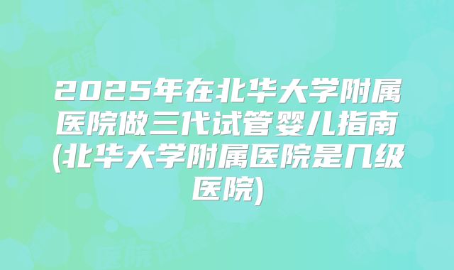 2025年在北华大学附属医院做三代试管婴儿指南(北华大学附属医院是几级医院)