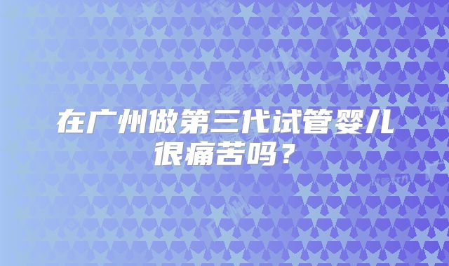 在广州做第三代试管婴儿很痛苦吗?