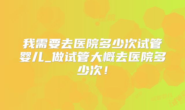 我需要去医院多少次试管婴儿_做试管大概去医院多少次！