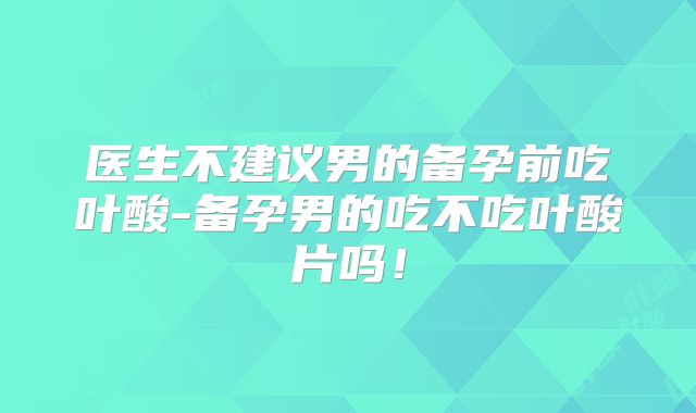 医生不建议男的备孕前吃叶酸-备孕男的吃不吃叶酸片吗！