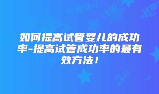 如何提高试管婴儿的成功率-提高试管成功率的最有效方法！