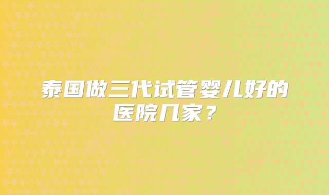 泰国做三代试管婴儿好的医院几家?