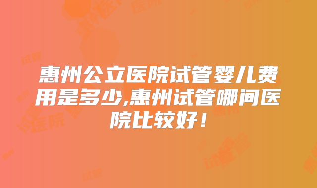 惠州公立医院试管婴儿费用是多少,惠州试管哪间医院比较好！
