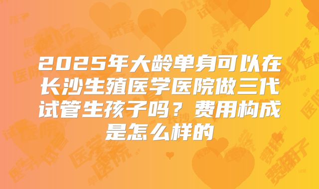 2025年大龄单身可以在长沙生殖医学医院做三代试管生孩子吗?费用构成是怎么样的