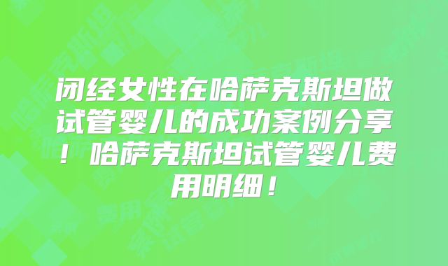 闭经女性在哈萨克斯坦做试管婴儿的成功案例分享！哈萨克斯坦试管婴儿费用明细！