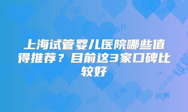 上海试管婴儿医院哪些值得推荐?目前这3家口碑比较好