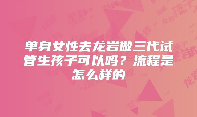单身女性去龙岩做三代试管生孩子可以吗？流程是怎么样的