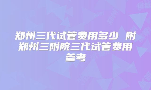 郑州三代试管费用多少 附郑州三附院三代试管费用参考