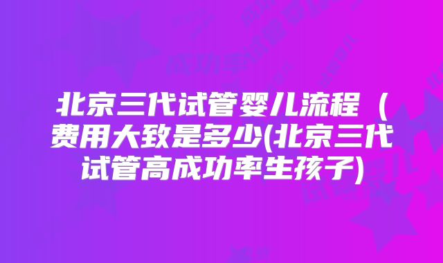 北京三代试管婴儿流程(费用大致是多少(北京三代试管高成功率生孩子)