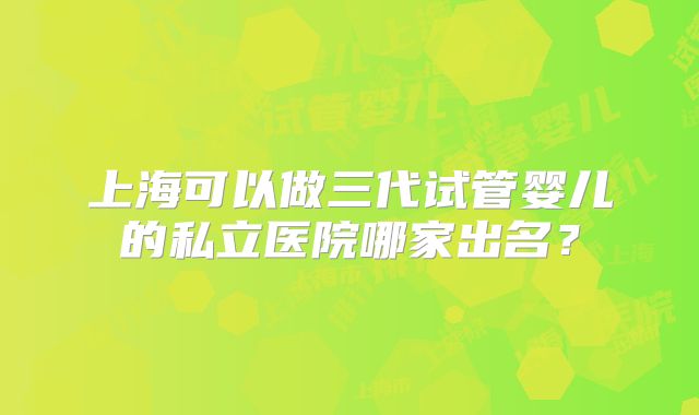 上海可以做三代试管婴儿的私立医院哪家出名?