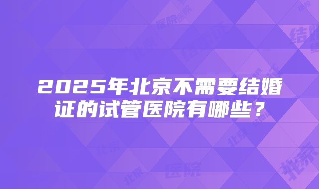 2025年北京不需要结婚证的试管医院有哪些？