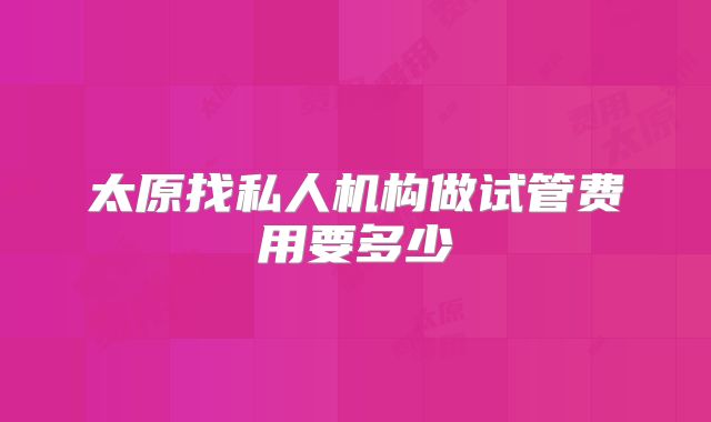 太原找私人机构做试管费用要多少