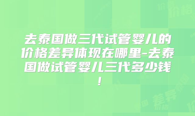 去泰国做三代试管婴儿的价格差异体现在哪里-去泰国做试管婴儿三代多少钱！