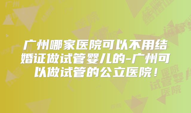 广州哪家医院可以不用结婚证做试管婴儿的-广州可以做试管的公立医院！