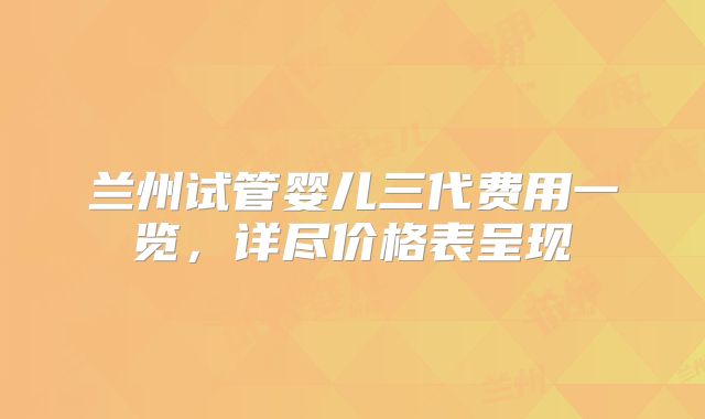 兰州试管婴儿三代费用一览，详尽价格表呈现