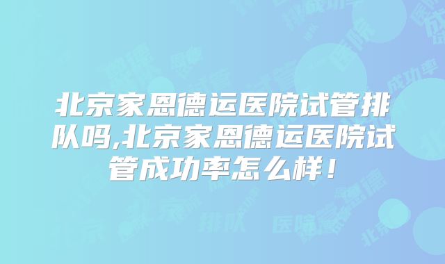 北京家恩德运医院试管排队吗,北京家恩德运医院试管成功率怎么样！