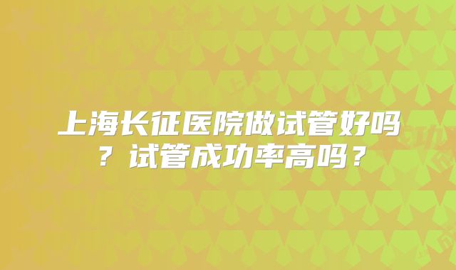 上海长征医院做试管好吗？试管成功率高吗？