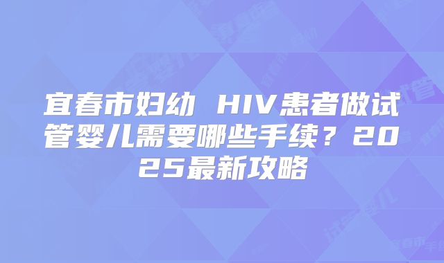 宜春市妇幼 HIV患者做试管婴儿需要哪些手续？2025最新攻略