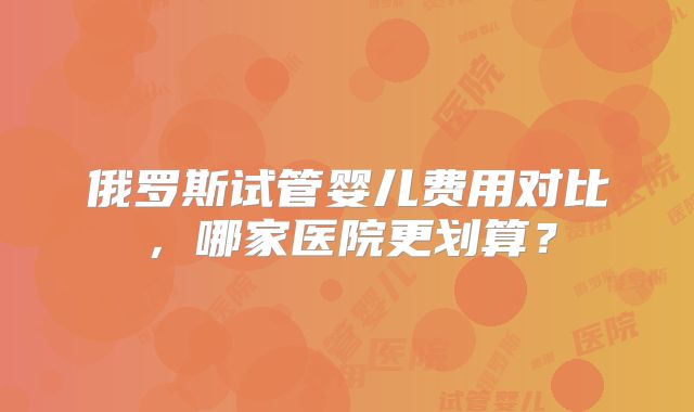 俄罗斯试管婴儿费用对比，哪家医院更划算？