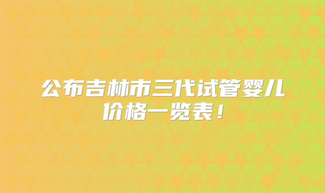 公布吉林市三代试管婴儿价格一览表!