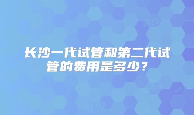 长沙一代试管和第二代试管的费用是多少?
