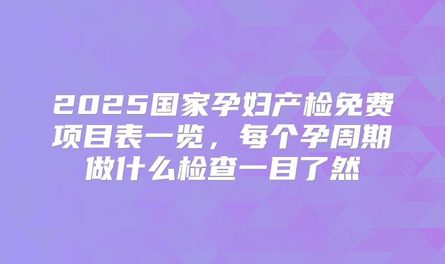 2025国家孕妇产检免费项目表一览,每个孕周期做什么检查一目了然