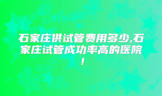 石家庄供试管费用多少,石家庄试管成功率高的医院!