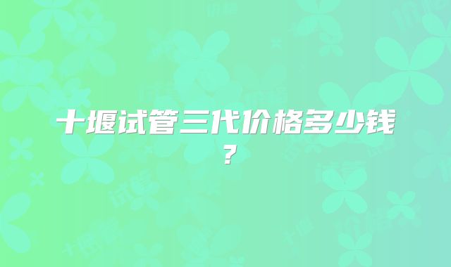 十堰试管三代价格多少钱？