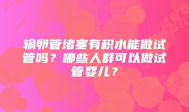 输卵管堵塞有积水能做试管吗?哪些人群可以做试管婴儿?