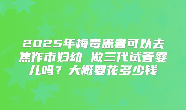 2025年梅毒患者可以去焦作市妇幼 做三代试管婴儿吗？大概要花多少钱