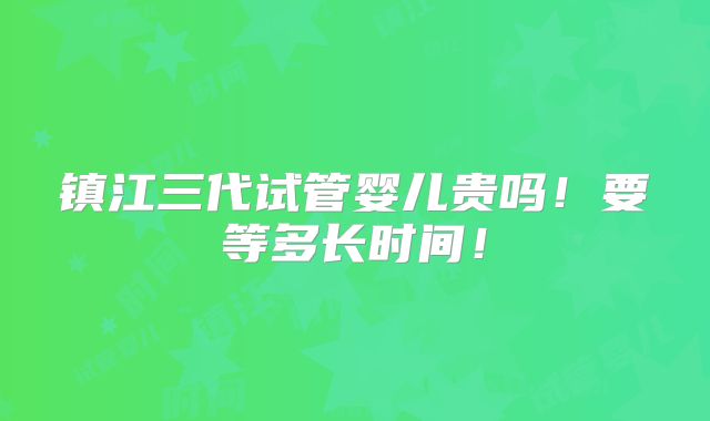 镇江三代试管婴儿贵吗!要等多长时间!