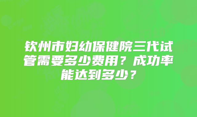 钦州市妇幼保健院三代试管需要多少费用？成功率能达到多少？