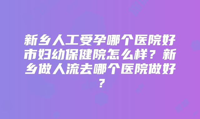新乡人工受孕哪个医院好市妇幼保健院怎么样？新乡做人流去哪个医院做好？
