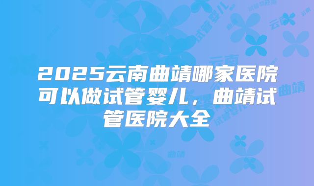 2025云南曲靖哪家医院可以做试管婴儿,曲靖试管医院大全