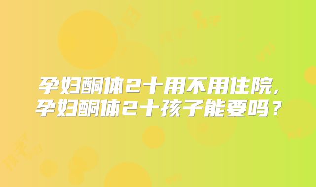 孕妇酮体2十用不用住院,孕妇酮体2十孩子能要吗？