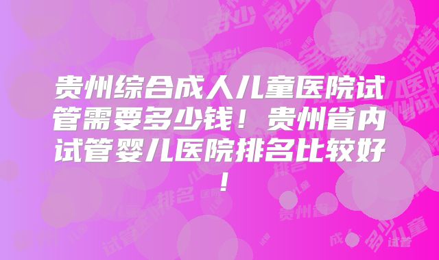 贵州综合成人儿童医院试管需要多少钱！贵州省内试管婴儿医院排名比较好！