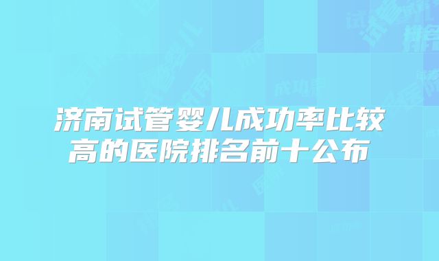 济南试管婴儿成功率比较高的医院排名前十公布