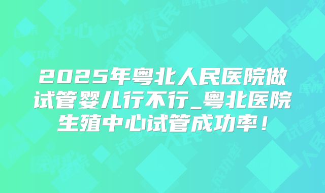 2025年粤北人民医院做试管婴儿行不行_粤北医院生殖中心试管成功率!