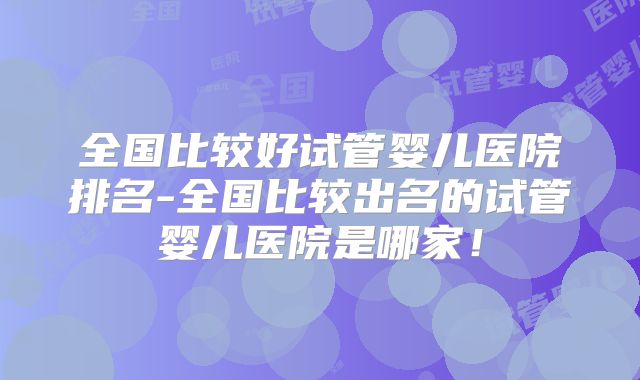 全国比较好试管婴儿医院排名-全国比较出名的试管婴儿医院是哪家！