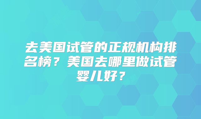 去美国试管的正规机构排名榜？美国去哪里做试管婴儿好？