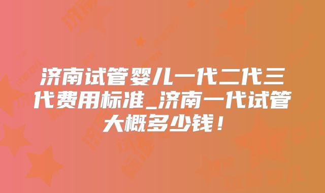 济南试管婴儿一代二代三代费用标准_济南一代试管大概多少钱！