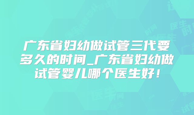 广东省妇幼做试管三代要多久的时间_广东省妇幼做试管婴儿哪个医生好！