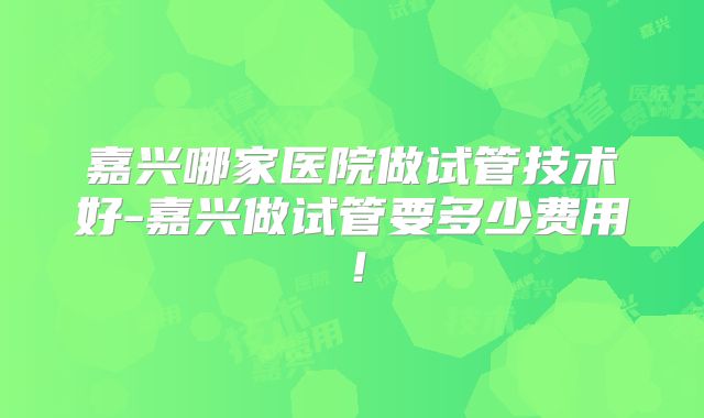 嘉兴哪家医院做试管技术好-嘉兴做试管要多少费用！