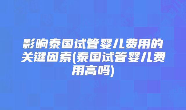 影响泰国试管婴儿费用的关键因素(泰国试管婴儿费用高吗)