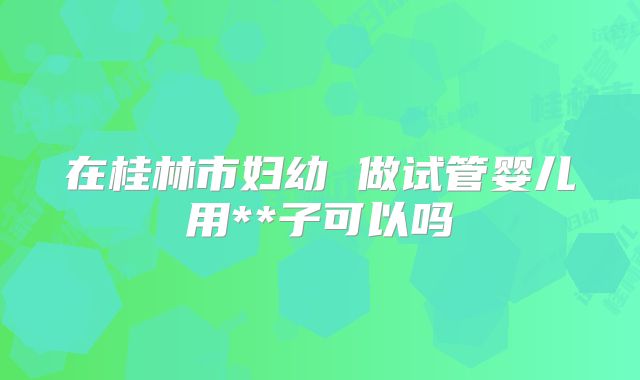 在桂林市妇幼 做试管婴儿用**子可以吗