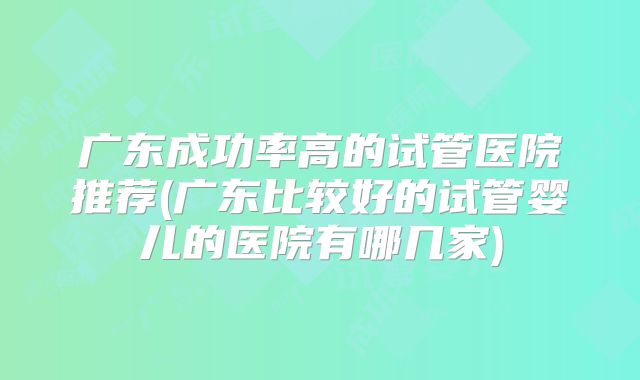 广东成功率高的试管医院推荐(广东比较好的试管婴儿的医院有哪几家)